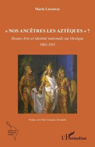 Nos ancêtres les Aztèques ? Beaux-Arts et identité nationale au Mexique - 1861-1911 - Lecouvey Marie - Gonzalez Bernaldo Pilar