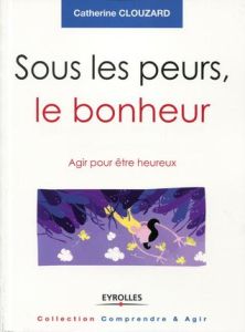 Sous les peurs, le bonheur. Agir pour être heureux - Clouzard Catherine