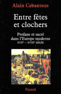 Entre fêtes et clochers. Profane et sacré dans l'Europe moderne XVIIème-XVIIIème siècle - Cabantous Alain