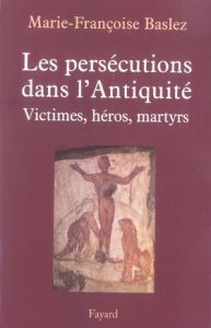 Les persécutions dans l'Antiquité. Victimes, héros, martyres - Baslez Marie-Françoise