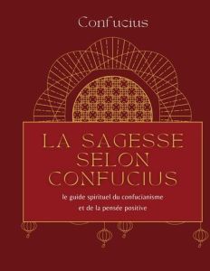 La sagesse selon Confucius. Le guide spirituel du confucianisme et de la pensée positive - CONFUCIUS *