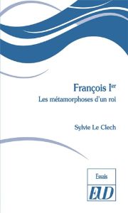 François Ier. Les métamorphoses d'un roi - Le Clech Sylvie