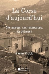 La Corse d'aujourd'hui. Ses moeurs, ses ressources, sa détresse - Piobb Pierre