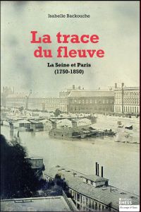 La trace du fleuve. La Seine et Paris (1750-1850) - Backouche Isabelle