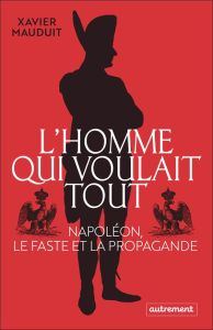 L'homme qui voulait tout. Napoléon, le faste et la propagande - Mauduit Xavier